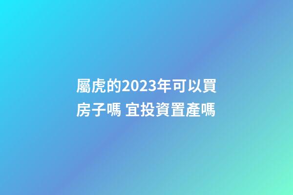 屬虎的2023年可以買房子嗎 宜投資置產嗎